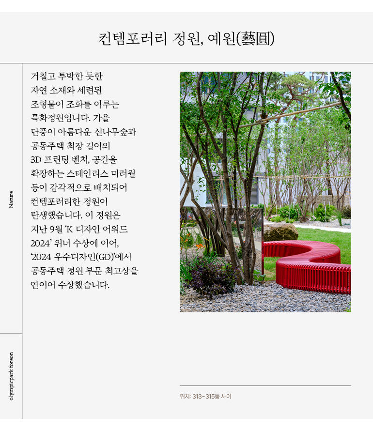 거칠고 투박한 듯한  자연 소재와 세련된  조형물이 조화를 이루는  특화정원입니다. 가을  단풍이 아름다운 신나무숲과  공동주택 최장 길이의  3D 프린팅 벤치, 공간을  확장하는 스테인리스 미러월  등이 감각적으로 배치되어  컨템포러리한 정원이  탄생했습니다. 